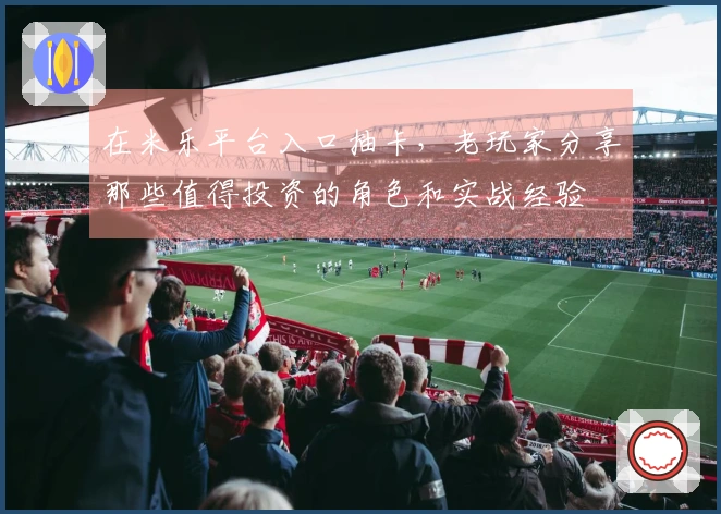 在米乐平台入口抽卡，老玩家分享那些值得投资的角色和实战经验