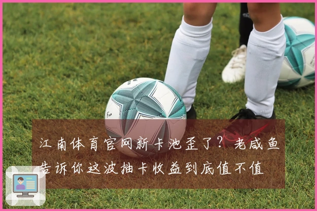 江南体育官网新卡池歪了？老咸鱼告诉你这波抽卡收益到底值不值